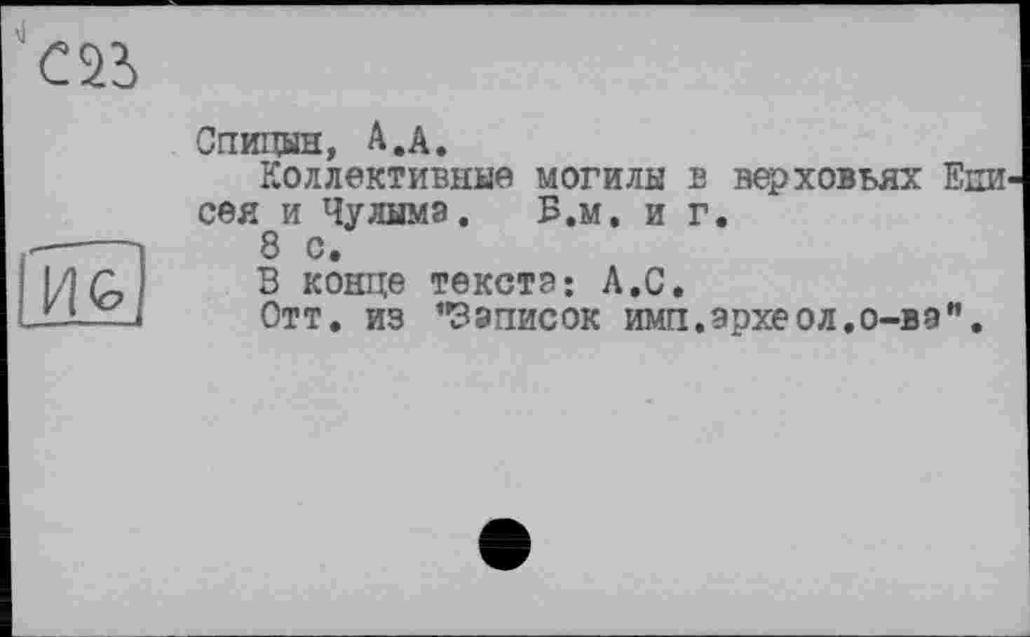 ﻿
И G»
Спицин, A.A.
Коллективные МОГИЛЫ В верховьях ЕНИ' сея и Чулыма. Б.м. иг.
8 с.
В конце текста: Л.С.
Отт. из "Записок имп.археол.о-вэ".